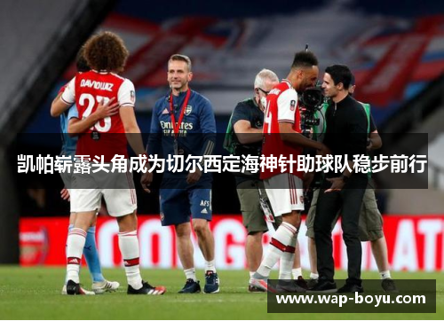 凯帕崭露头角成为切尔西定海神针助球队稳步前行