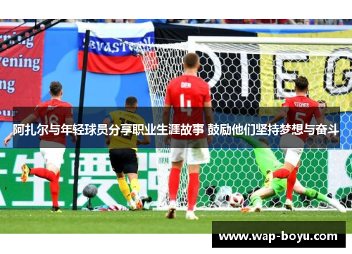 阿扎尔与年轻球员分享职业生涯故事 鼓励他们坚持梦想与奋斗
