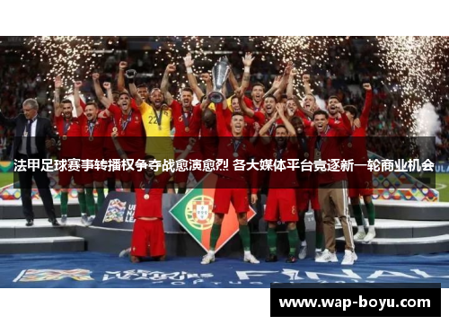 法甲足球赛事转播权争夺战愈演愈烈 各大媒体平台竞逐新一轮商业机会