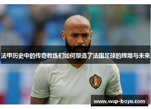 法甲历史中的传奇教练们如何塑造了法国足球的辉煌与未来