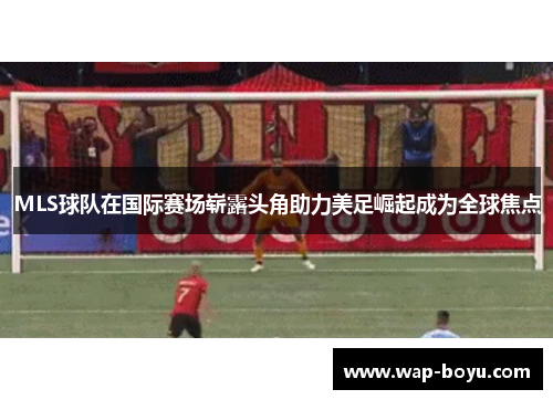 MLS球队在国际赛场崭露头角助力美足崛起成为全球焦点