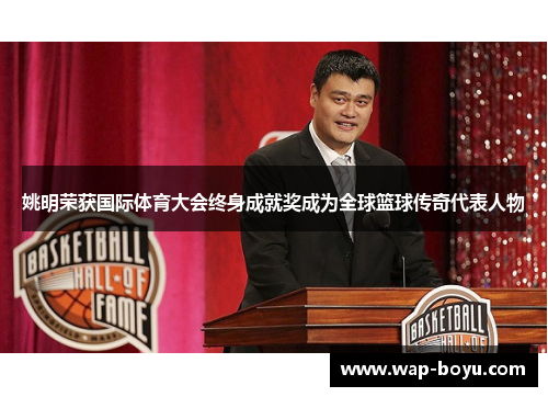 姚明荣获国际体育大会终身成就奖成为全球篮球传奇代表人物