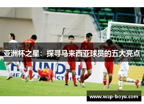 亚洲杯之星：探寻马来西亚球员的五大亮点