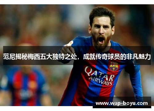 范尼揭秘梅西五大独特之处，成就传奇球员的非凡魅力