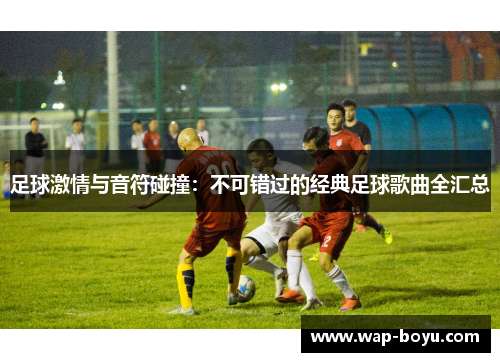 足球激情与音符碰撞：不可错过的经典足球歌曲全汇总