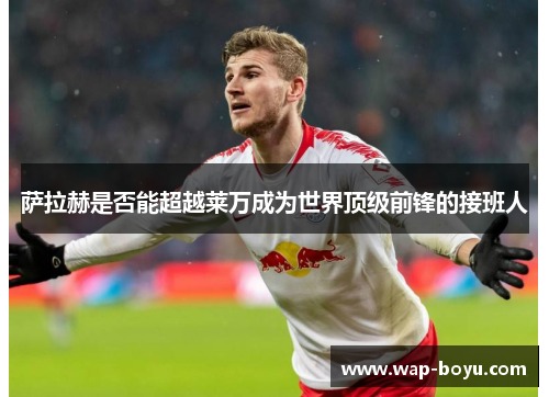 萨拉赫是否能超越莱万成为世界顶级前锋的接班人