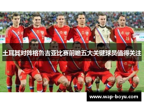 土耳其对阵格鲁吉亚比赛前瞻五大关键球员值得关注