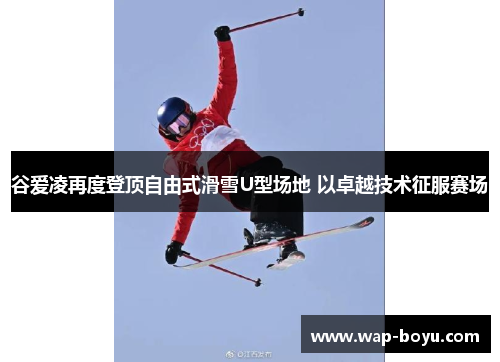 谷爱凌再度登顶自由式滑雪U型场地 以卓越技术征服赛场